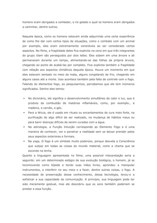 homens eram obrigados a combater, o rio gelado o qual os homens eram obrigados
a caminhar, dentre outros.
Naquela época, como os homens estavam ainda adquirindo uma certa experiência
de como lhe dar com certos tipos de situações, como o combate com um animal
por exemplo, eles eram extremamente veneráveis ao ser considerado certos
aspectos. No filme, a fragilidade deles fica explicita na cena em que três integrantes
do grupo Ulam são perseguidos por dois leões. Eles sobem em uma árvore e ali
permanecem durante um tempo, alimentando-se das folhas da própria árvore,
chegando ao ponto de acabá-las por completo. Fica explicita também a fragilidade
com relação aos aspectos climáticos daquela época. Houve um momento em que
eles estavam sentado no meio da mata, alguns congelando de frio, chegando em
alguns casos até a morte. Isso acontece também pela falta de controle com o fogo.
Falando do elementos fogo, ao pesquisarmos, percebemos que ele tem inúmeros
significados. Dentre eles temos:
 No dicionário, ele significa o desenvolvimento simultâneo de calor e luz, que é
produto da combustão de matérias inflamáveis, como, por exemplo., a
madeira, o carvão, o gás.
 Para a Wicca, ele é usado em rituais ou encantamentos de cura mais forte, na
purificação de algo difícil de ser realizado, na mudança de hábitos maus ou
para banir doenças difícies de serem curadas com a água.
 Na astrologia, a Função Intuição corresponde ao Elemento Fogo e é uma
maneira de conhecer, ver e penetrar a realidade sem se deixar prender pelos
seus aspectos exteriores e formais.
 Na yoga, O fogo é um símbolo muito poderoso, porque desvela a Consciência
que subjaz em todas as coisas do mundo material, como a chama que se
esconde na lenha.
Quanto a linguagem apresentada no filme, uma possível interpretação seria a
seguinte: em um determinado estágio de sua evolução biológica, o homem, já se
locomovendo como bípede e tendo suas mãos livres, aprendeu a manipular
instrumentos, a interferir no seu meio e a fazer, dentre outras coisas, o fogo. A
necessidade de preservação desse conhecimento, dessa tecnologia, levou-o a
sofisticar a sua capacidade de comunicação. A princípio, sua linguagem pode ter
sido meramente gestual, mas ele descobriu que os sons também poderiam se
prestar a essa função.
 