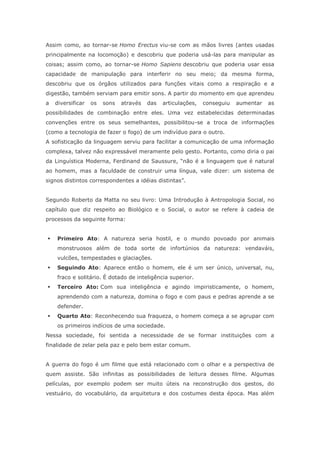 Assim como, ao tornar-se Homo Erectus viu-se com as mãos livres (antes usadas
principalmente na locomoção) e descobriu que poderia usá-las para manipular as
coisas; assim como, ao tornar-se Homo Sapiens descobriu que poderia usar essa
capacidade de manipulação para interferir no seu meio; da mesma forma,
descobriu que os órgãos utilizados para funções vitais como a respiração e a
digestão, também serviam para emitir sons. A partir do momento em que aprendeu
a diversificar os sons através das articulações, conseguiu aumentar as
possibilidades de combinação entre eles. Uma vez estabelecidas determinadas
convenções entre os seus semelhantes, possibilitou-se a troca de informações
(como a tecnologia de fazer o fogo) de um indivíduo para o outro.
A sofisticação da linguagem serviu para facilitar a comunicação de uma informação
complexa, talvez não expressável meramente pelo gesto. Portanto, como diria o pai
da Linguística Moderna, Ferdinand de Saussure, “não é a linguagem que é natural
ao homem, mas a faculdade de construir uma língua, vale dizer: um sistema de
signos distintos correspondentes a idéias distintas”.
Segundo Roberto da Matta no seu livro: Uma Introdução à Antropologia Social, no
capítulo que diz respeito ao Biológico e o Social, o autor se refere à cadeia de
processos da seguinte forma:
 Primeiro Ato: A natureza seria hostil, e o mundo povoado por animais
monstruosos além de toda sorte de infortúnios da natureza: vendaváis,
vulcões, tempestades e glaciações.
 Seguindo Ato: Aparece então o homem, ele é um ser único, universal, nu,
fraco e solitário. É dotado de inteligência superior.
 Terceiro Ato: Com sua inteligência e agindo impiristicamente, o homem,
aprendendo com a natureza, domina o fogo e com paus e pedras aprende a se
defender.
 Quarto Ato: Reconhecendo sua fraqueza, o homem começa a se agrupar com
os primeiros indícios de uma sociedade.
Nessa sociedade, foi sentida a necessidade de se formar instituições com a
finalidade de zelar pela paz e pelo bem estar comum.
A guerra do fogo é um filme que está relacionado com o olhar e a perspectiva de
quem assiste. São infinitas as possibilidades de leitura desses filme. Algumas
películas, por exemplo podem ser muito úteis na reconstrução dos gestos, do
vestuário, do vocabulário, da arquitetura e dos costumes desta época. Mas além
 