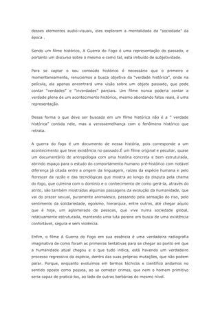 desses elementos audio-visuais, eles exploram a mentalidade da “sociedade” da
época .
Sendo um filme histórico, A Guerra do Fogo é uma representação do passado, e
portanto um discurso sobre o mesmo e como tal, está imbuído de subjetividade.
Para se captar o seu conteúdo histórico é necessário que o primeiro e
momentaneamente, renuciemos a busca objetiva da “verdade histórica”, onde na
película, ele apenas encontrará uma visão sobre um objeto passado, que pode
contar “verdades” e “inverdades” parciais. Um filme nunca poderia contar a
verdade plena de um acontecimento histórico, mesmo abordando fatos reais, é uma
representação.
Dessa forma o que deve ser buscado em um filme histórico não é a ” verdade
histórica” contida nele, mas a verossemelhança com o fenômeno histórico que
retrata.
A guerra do fogo é um documento de nossa história, pois corresponde a um
acontecimento que teve existência no passado.É um filme original e peculiar, quase
um documentário de antropologia com uma história concreta e bem estruturada,
abrindo espaço para o estudo do comportamento humano pré-histórico com notável
diferença já citada entre a origem da linguagem, raízes da espécie humana e pelo
florescer da razão e das tecnológicas que mostra ao longo da disputa pela chama
do fogo, que culmina com o domínio e o conhecimento de como gerá-la, através do
atrito, são também mostradas algumas passagens da evolução da humanidade, que
vai do prazer sexual, puramente animalesco, passando pela sensação do riso, pelo
sentimento da solidariedade, egoísmo, hierarquia, entre outros, até chegar aquilo
que é hoje, um aglomerado de pessoas, que vive numa sociedade global,
relativamente estruturada, mantendo uma luta perene em busca de uma existência
confortável, segura e sem violência.
Enfim, o filme A Guerra do Fogo em sua essência é uma verdadeira radiografia
imaginativa de como foram as primeiras tentativas para se chegar ao ponto em que
a humanidade atual chegou e o que tudo indica, está havendo um verdadeiro
processo regressivo da espécie, dentro das suas próprias mutações, que não podem
parar. Porque, enquanto evoluímos em termos técnicos e científico andamos no
sentido oposto como pessoa, ao se cometer crimes, que nem o homem primitivo
seria capaz de praticá-los, ao lado de outras barbárias do mesmo nível.
 