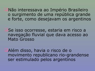 Não interessava ao Império Brasileiro
 o surgimento de uma república grande
 e forte, como desejavam os argentinos

Se isso ocorresse, estaria em risco a
 navegação fluvial que dava acesso ao
 Mato Grosso

Além disso, havia o risco de o
 movimento republicano rio-grandense
 ser estimulado pelos argentinos
 