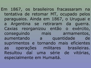 Em 1867, os brasileiros fracassaram na
 tentativa de retomar MT, ocupado pelos
 paraguaios. Ainda em 1867, o Uruguai e
 a Argentina se retiraram da guerra.
 Caxias reorganizou então o exército,
 conseguindo       mais       armamentos,
 aumentando       a      quantidade      de
 suprimentos e tornando mais eficientes
 as    operações    militares   brasileiras.
 Resultou daí uma série de vitórias,
 especialmente em Humaitá.
 