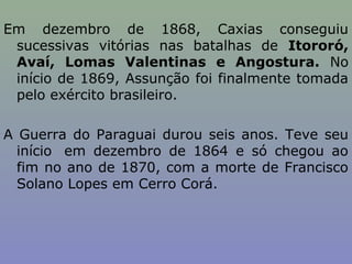 Em dezembro de 1868, Caxias conseguiu
 sucessivas vitórias nas batalhas de Itororó,
 Avaí, Lomas Valentinas e Angostura. No
 início de 1869, Assunção foi finalmente tomada
 pelo exército brasileiro.

A Guerra do Paraguai durou seis anos. Teve seu
  início em dezembro de 1864 e só chegou ao
  fim no ano de 1870, com a morte de Francisco
  Solano Lopes em Cerro Corá.
 