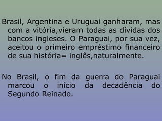 Brasil, Argentina e Uruguai ganharam, mas
 com a vitória,vieram todas as dívidas dos
 bancos ingleses. O Paraguai, por sua vez,
 aceitou o primeiro empréstimo financeiro
 de sua história= inglês,naturalmente.

No Brasil, o fim da guerra do Paraguai
 marcou o início da decadência do
 Segundo Reinado.
 