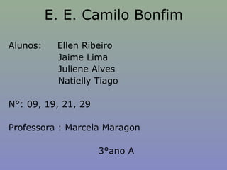 E. E. Camilo Bonfim

Alunos:    Ellen Ribeiro
           Jaime Lima
           Juliene Alves
           Natielly Tiago

N°: 09, 19, 21, 29

Professora : Marcela Maragon

                     3°ano A
 