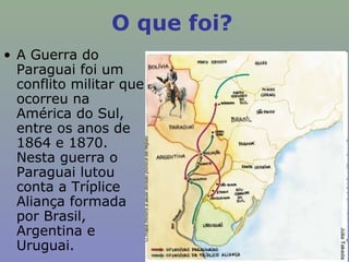 O que foi?
• A Guerra do
  Paraguai foi um
  conflito militar que
  ocorreu na
  América do Sul,
  entre os anos de
  1864 e 1870.
  Nesta guerra o
  Paraguai lutou
  conta a Tríplice
  Aliança formada
  por Brasil,
  Argentina e
  Uruguai.
 
