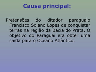 Causa principal:

Pretensões    do    ditador  paraguaio
  Francisco Solano Lopes de conquistar
  terras na região da Bacia do Prata. O
  objetivo do Paraguai era obter uma
  saída para o Oceano Atlântico.
 