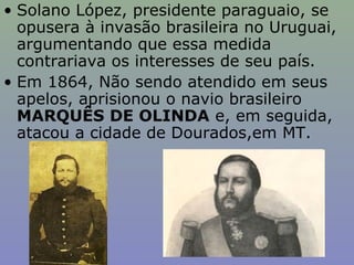 • Solano López, presidente paraguaio, se
  opusera à invasão brasileira no Uruguai,
  argumentando que essa medida
  contrariava os interesses de seu país.
• Em 1864, Não sendo atendido em seus
  apelos, aprisionou o navio brasileiro
  MARQUÊS DE OLINDA e, em seguida,
  atacou a cidade de Dourados,em MT.
 