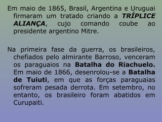Em maio de 1865, Brasil, Argentina e Uruguai
 firmaram um tratado criando a TRÍPLICE
 ALIANÇA,      cujo   comando    coube   ao
 presidente argentino Mitre.

Na primeira fase da guerra, os brasileiros,
 chefiados pelo almirante Barroso, venceram
 os paraguaios na Batalha do Riachuelo.
 Em maio de 1866, desenrolou-se a Batalha
 de Tuiuti, em que as forças paraguaias
 sofreram pesada derrota. Em setembro, no
 entanto, os brasileiro foram abatidos em
 Curupaiti.
 