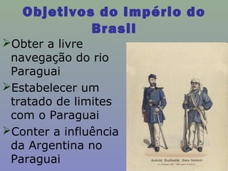 Objetivos do Império do
            Brasil
Obter a livre
 navegação do rio
 Paraguai
Estabelecer um
 tratado de limites
 com o Paraguai
Conter a influência
 da Argentina no
 Paraguai
 