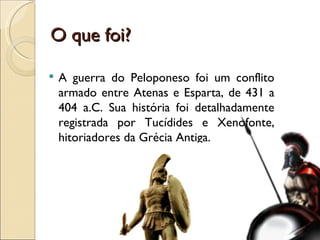 A guerra do Peloponeso foi um conflito armado entre Atenas e Esparta, de 431 a 404 a.C. Sua história foi detalhadamente registrada por Tucídides e Xenofonte, hitoriadores da Grécia Antiga. O que foi? 