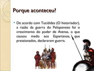 Porque aconteceu? De acordo com Tucídides (O historiador), a razão da guerra do Peloponeso foi o crescimento do poder de Atenas, o que causou medo aos Espartanos, que pressionados, declararam guerra. 