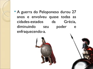 A guerra do Peloponeso durou 27 anos e envolveu quase todas as cidades-estados da Grécia, diminuindo seu poder e enfraquecendo-a. 