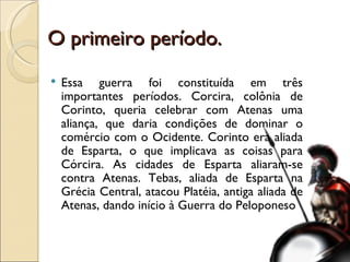 O primeiro período. Essa guerra foi constituída em três importantes períodos. Corcira, colônia de Corinto, queria celebrar com Atenas uma aliança, que daria condições de dominar o comércio com o Ocidente. Corinto era aliada de Esparta, o que implicava as coisas para Córcira. As cidades de Esparta aliaram-se contra Atenas. Tebas, aliada de Esparta na Grécia Central, atacou Platéia, antiga aliada de Atenas, dando início à Guerra do Peloponeso 