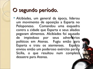 O segundo período. Alcibíades, um general da época, liderou um movimento de oposição a Esparta no Peloponeso.  Comandou uma esquadra contra a cidade que Esparta e seus aliados pegavam alimentos. Alcibíades foi acusado de impiedoso por seus adversários políticos em Atenas.  Fugiu então para Esparta e traiu os atenienses.  Esparta enviou então um poderoso exército para a Sicília, o que resultou num completo desastre para Atenas. 