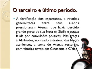 O terceiro e último período. A fortificação dos espartanos, e revoltas generalizadas entre seus aliados pressionaram Atenas, que havia perdido grande parte de sua frota na Sicília e estava falida por convulsões políticas. Mas graças a Alcibíades, nomeado estratego das forças atenienses, a sorte de Atenas ressurgiu, com vitórias navais em Cinosema e Cícico. 