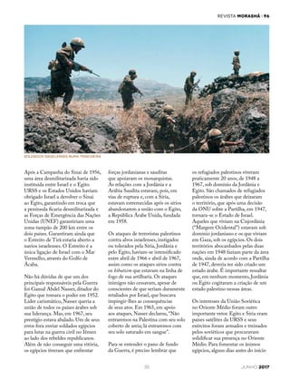 REVISTA MORASHÁ i 96
35 JUNHO 2017
os refugiados palestinos viveram
praticamente 20 anos, de 1948 a
1967, sob domínio da Jordânia e
Egito. São chamados de refugiados
palestinos os árabes que deixaram
o território, que após uma decisão
da ONU sobre a Partilha, em 1947,
tornara-se o Estado de Israel.
Aqueles que viviam na Cisjordânia
(“Margem Ocidental”) estavam sob
domínio jordaniano e os que viviam
em Gaza, sob os egípcios. Os dois
territórios abocanhados pelas duas
nações em 1948 faziam parte da área
onde, ainda de acordo com a Partilha
de 1947, deveria ter sido criado um
estado árabe. É importante ressaltar
que, em nenhum momento, Jordânia
ou Egito cogitaram a criação de um
estado palestino nessas áreas.
Os interesses da União Soviética
no Oriente Médio foram outro
importante vetor. Egito e Síria eram
países satélites da URSS e seus
exércitos foram armados e treinados
pelos soviéticos que procuravam
solidificar sua presença no Oriente
Médio. Para fomentar os ânimos
egípcios, alguns dias antes do início
Após a Campanha do Sinai de 1956,
uma área desmilitarizada havia sido
instituída entre Israel e o Egito.
URSS e os Estados Unidos haviam
obrigado Israel a devolver o Sinai
ao Egito, garantindo em troca que
a península ficaria desmilitarizada e
as Forças de Emergência das Nações
Unidas (UNEF) garantiriam uma
zona-tampão de 200 km entre os
dois países. Garantiram ainda que
o Estreito de Tirã estaria aberto a
navios israelenses. O Estreito é a
única ligação de Israel com o Mar
Vermelho, através do Golfo de
Ácaba.
Não há dúvidas de que um dos
principais responsáveis pela Guerra
foi Gamal Abdel Nasser, ditador do
Egito que tomara o poder em 1952.
Líder carismático, Nasser queria a
união de todos os países árabes sob
sua liderança. Mas, em 1967, seu
prestígio estava abalado. Um de seus
erros fora enviar soldados egípcios
para lutar na guerra civil no Iêmen
ao lado dos rebeldes republicanos.
Além de não conseguir uma vitória,
os egípcios tiveram que enfrentar
Soldados israelenses numa trincheira
forças jordanianas e sauditas
que apoiavam os monarquistas.
As relações com a Jordânia e a
Arábia Saudita estavam, pois, em
vias de ruptura e, com a Síria,
estavam estremecidas após os sírios
abandonarem a união com o Egito,
a República Árabe Unida, fundada
em 1958.
Os ataques de terroristas palestinos
contra alvos israelenses, instigados
ou tolerados pela Síria, Jordânia e
pelo Egito, haviam-se intensificado
entre abril de 1966 e abril de 1967,
assim como os ataques sírios contra
os kibutzim que estavam na linha de
fogo de sua artilharia. Os ataques
inimigos não cessavam, apesar de
conscientes de que seriam duramente
retaliados por Israel, que buscava
impingir-lhes as consequências
de seus atos. Em 1965, em apoio
aos ataques, Nasser declarou, “Não
entraremos na Palestina com seu solo
coberto de areia; lá entraremos com
seu solo saturado em sangue”.
Para se entender o pano de fundo
da Guerra, é preciso lembrar que
 