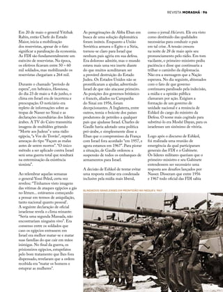 REVISTA MORASHÁ i 96
37 JUNHO 2017
Em 20 de maio o general Yitzhak
Rabin, então Chefe do Estado
Maior, inicia a mobilização
dos reservistas, apesar de o fato
significar a paralisação da economia.
As FDI são fundamentalmente um
exército de reservistas. Na época,
os efetivos ficavam entre 50 – 60
mil soldados, mas mobilizando os
reservistas chegariam a 264 mil.
Durante o chamado “período de
espera”, em hebraico, Hamtana,
do dia 23 de maio a 4 de junho, o
clima em Israel era de incerteza e
preocupação. O noticiário era
repleto de informações sobre as
tropas de Nasser no Sinai e as
declarações incendiárias dos líderes
árabes. A TV do Cairo transmitia
imagens de multidões gritando
“Morte aos Judeus” e uma rádio
egípcia, “a Voz do Trovão”, repetia
ameaças do tipo “Façam as malas
antes de serem mortos”. “O único
método a ser aplicado contra Israel
será uma guerra total que resultará
na exterminação da existência
sionista”.
Ao relembrar aquelas semanas
o general Yossi Peled, certa vez
revelou: “Tínhamos visto imagens
das vítimas de ataques egípcios a gás
no Iêmen... estávamos começando
a pensar em termos de aniquilação,
tanto nacional quanto pessoal’.
A seguinte declaração de oficial
israelense revela o clima reinante:
“Seria uma segunda Massada, não
encontrariam ninguém vivo”. Era
consenso entre os soldados que
caso os egípcios entrassem em
Israel era melhor matar-se e matar
suas famílias do que cair em mãos
inimigas. No final da guerra, os
prisioneiros egípcios, estupefatos
pelo bom tratamento que lhes fora
dispensado, revelaram que a ordem
recebida era “matar os homens e
estuprar as mulheres”.
As peregrinações de Abba Eban em
busca de uma solução diplomática
foram inúteis. Enquanto a União
Soviética armava o Egito e a Síria,
tornou-se claro para Israel que
nenhum país agiria em sua defesa.
Era doloroso admitir, mas o mundo
estava mais uma vez inerte diante
do que muitos acreditavam ser
a provável destruição do Estado
Judeu. Os Estados Unidos não se
prontificaram a ajudar, advertindo
Israel de que não atacasse primeiro.
As posições dos governos britânico
e francês, aliados na Campanha
do Sinai em 1956, foram
decepcionantes. A Inglaterra, entre
outros, temia o boicote dos países
produtores de petróleo a qualquer
país que ajudasse Israel. Charles de
Gaulle havia adotado uma política
pró-árabe, e simplesmente disse a
Eban que o compromisso da França
com Israel fora acordado “em 1957, e
agora estamos em 1967”. Para piorar
a situação, de Gaulle ordenou a
suspensão de todos os embarques de
armamentos para Israel.
A decisão de Eshkol de tentar evitar
uma resposta militar era condenada
inclusive pela mídia mais liberal,
como o jornal Ha’aretz. Ele era visto
como destituído das qualidades
necessárias para conduzir o país
em tal crise. A tensão cresceu
na noite de 28 de maio após seu
pronunciamento pelo rádio. Em tom
vacilante, o primeiro-ministro pediu
paciência e disse que continuaria a
trilhar o caminho da diplomacia.
Não era a mensagem que a Nação
esperava. No dia seguinte, abismados
com o fato de que governo
continuava paralisado pela indecisão,
a mídia e a opinião pública
clamaram por ação. Exigiam a
formação de um governo de
unidade nacional e a renúncia de
Eshkol do cargo do ministro da
Defesa. O nome mais cogitado para
substituí-lo era Moshé Dayan, para os
israelenses um sinônimo de vitória.
Logo após o discurso de Eshkol,
foi realizada uma reunião de
emergência da qual participaram
generais das FDI e o Gabinete.
Os líderes militares queriam que o
primeiro-ministro e seu Gabinete
entendessem ser necessário uma
resposta aos desafios lançados por
Nasser. Disseram que entre 1956
e 1967 todo oficial das FDI sabia
Blindados israelenses em prontidão no Neguev, 1967
 