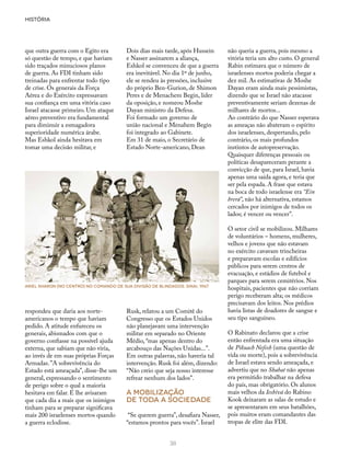 HISTÓRIA
38
que outra guerra com o Egito era
só questão de tempo, e que haviam
sido traçados minuciosos planos
de guerra. As FDI tinham sido
treinadas para enfrentar todo tipo
de crise. Os generais da Força
Aérea e do Exército expressavam
sua confiança em uma vitória caso
Israel atacasse primeiro. Um ataque
aéreo preventivo era fundamental
para diminuir a esmagadora
superioridade numérica árabe.
Mas Eshkol ainda hesitava em
tomar uma decisão militar, e
Dois dias mais tarde, após Hussein
e Nasser assinarem a aliança,
Eshkol se convenceu de que a guerra
era inevitável. No dia 1º de junho,
ele se rendeu às pressões, inclusive
do próprio Ben-Gurion, de Shimon
Peres e de Menachem Begin, líder
da oposição, e nomeou Moshe
Dayan ministro da Defesa.
Foi formado um governo de
união nacional e Menahem Begin
foi integrado ao Gabinete.
Em 31 de maio, o Secretário de
Estado Norte-americano, Dean
não queria a guerra, pois mesmo a
vitória teria um alto custo. O general
Rabin estimava que o número de
israelenses mortos poderia chegar a
dez mil. As estimativas de Moshe
Dayan eram ainda mais pessimistas,
dizendo que se Israel não atacasse
preventivamente seriam dezenas de
milhares de mortos...
Ao contrário do que Nasser esperava
as ameaças não abateram o espírito
dos israelenses, despertando, pelo
contrário, os mais profundos
instintos de autopreservação.
Quaisquer diferenças pessoais ou
políticas desapareceram perante a
convicção de que, para Israel, havia
apenas uma saída agora, e teria que
ser pela espada. A frase que estava
na boca de todo israelense era “Ein
brerá”, não há alternativa, estamos
cercados por inimigos de todos os
lados; é vencer ou vencer”.
O setor civil se mobilizou. Milhares
de voluntários – homens, mulheres,
velhos e jovens que não estavam
no exército cavavam trincheiras
e preparavam escolas e edifícios
públicos para serem centros de
evacuação, e estádios de futebol e
parques para serem cemitérios. Nos
hospitais, pacientes que não corriam
perigo receberam alta; os médicos
precisavam dos leitos. Nos prédios
havia listas de doadores de sangue e
seu tipo sanguíneo.
O Rabinato declarou que a crise
então enfrentada era uma situação
de Pikuach Nefesh (uma questão de
vida ou morte), pois a sobrevivência
de Israel estava sendo ameaçada, e
advertiu que no Shabat não apenas
era permitido trabalhar na defesa
do país, mas obrigatório. Os alunos
mais velhos da Ieshivá do Rabino
Kook deixaram as salas de estudo e
se apresentaram em seus batalhões,
pois muitos eram comandantes das
tropas de elite das FDI.
Rusk, relatou a um Comitê do
Congresso que os Estados Unidos
não planejavam uma intervenção
militar em separado no Oriente
Médio, “mas apenas dentro do
arcabouço das Nações Unidas...”.
Em outras palavras, não haveria tal
intervenção. Rusk foi além, dizendo:
“Não creio que seja nosso interesse
refrear nenhum dos lados”.
A mobilização
de toda a sociedade
“Se querem guerra”, desafiara Nasser,
“estamos prontos para vocês”. Israel
respondeu que daria aos norte-
americanos o tempo que haviam
pedido. A atitude enfureceu os
generais, abismados com que o
governo confiasse na possível ajuda
externa, que sabiam que não viria,
ao invés de em suas próprias Forças
Armadas.”A sobrevivência do
Estado está ameaçada”, disse-lhe um
general, expressando o sentimento
de perigo sobre o qual a maioria
hesitava em falar. E lhe avisaram
que cada dia a mais que os inimigos
tinham para se preparar significava
mais 200 israelenses mortos quando
a guerra eclodisse.
Ariel Sharon (no centro) no comando de sua divisão de blindados. Sinai, 1967
 