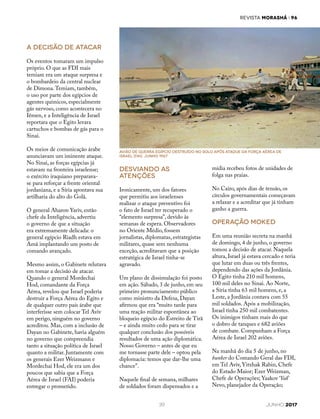 REVISTA MORASHÁ i 96
39 JUNHO 2017
A decisão de atacar
Os eventos tomaram um impulso
próprio. O que as FDI mais
temiam era um ataque surpresa e
o bombardeio da central nuclear
de Dimona.Temiam, também,
o uso por parte dos egípcios de
agentes químicos, especialmente
gás nervoso, como acontecera no
Iêmen, e a Inteligência de Israel
reportara que o Egito levara
cartuchos e bombas de gás para o
Sinai.
Os meios de comunicação árabe
anunciavam um iminente ataque.
No Sinai, as forças egípcias já
estavam na fronteira israelense;
o exército iraquiano preparava-
se para reforçar a frente oriental
jordaniana, e a Síria apontava sua
artilharia do alto do Golã.
O general Aharon Yariv, então
chefe da Inteligência, advertiu
o governo de que a situação
era extremamente delicada: o
general egípcio Riadh estava em
Amã implantando um posto de
comando avançado.
Mesmo assim, o Gabinete relutava
em tomar a decisão de atacar.
Quando o general Mordechai
Hod, comandante da Força
Aérea, revelou que Israel poderia
destruir a Força Aérea do Egito e
de qualquer outro país árabe que
interferisse sem colocar Tel Aviv
em perigo, ninguém no governo
acreditou. Mas, com a inclusão de
Dayan no Gabinete, havia alguém
no governo que compreendia
tanto a situação política de Israel
quanto a militar. Juntamente com
os generais Ezer Weizmann e
Mordechai Hod, ele era um dos
poucos que sabia que a Força
Aérea de Israel (FAI) poderia
entregar o prometido.
mídia recebeu fotos de unidades de
folga nas praias.
No Cairo, após dias de tensão, os
círculos governamentais começavam
a relaxar e a acreditar que já tinham
ganho a guerra.
Operação Moked
Em uma reunião secreta na manhã
de domingo, 4 de junho, o governo
tomou a decisão de atacar. Naquela
altura, Israel já estava cercado e teria
que lutar em duas ou três frentes,
dependendo das ações da Jordânia.
O Egito tinha 210 mil homens,
100 mil deles no Sinai. Ao Norte,
a Síria tinha 63 mil homens, e, a
Leste, a Jordânia contava com 55
mil soldados. Após a mobilização,
Israel tinha 250 mil combatentes.
Os inimigos tinham mais do que
o dobro de tanques e 682 aviões
de combate. Compunham a Força
Aérea de Israel 202 aviões.
Na manhã do dia 5 de junho, no
bunker do Comando Geral das FDI,
em Tel Aviv, Yitzhak Rabin, Chefe
do Estado Maior; Ezer Weizman,
Chefe de Operações; Yaakov ‘Yak’
Nevo, planejador da Operação;
Desviando as
atenções
Ironicamente, um dos fatores
que permitiu aos israelenses
realizar o ataque preventivo foi
o fato de Israel ter recuperado o
“elemento surpresa”, devido às
semanas de espera. Observadores
no Oriente Médio, fossem
jornalistas, diplomatas, estrategistas
militares, quase sem nenhuma
exceção, acreditavam que a posição
estratégica de Israel tinha-se
agravado.
Um plano de dissimulação foi posto
em ação. Sábado, 3 de junho, em seu
primeiro pronunciamento público
como ministro da Defesa, Dayan
afirmou que era “muito tarde para
uma reação militar espontânea ao
bloqueio egípcio do Estreito de Tirã
– e ainda muito cedo para se tirar
qualquer conclusão dos possíveis
resultados de uma ação diplomática.
Nosso Governo – antes de que eu
me tornasse parte dele – optou pela
diplomacia: temos que dar-lhe uma
chance”.
Naquele final de semana, milhares
de soldados foram dispensados e a
avião de guerra egípcio destruído no solo após ataque da Força AÉREA DE
ISRAEL (FAI). junho 1967
 