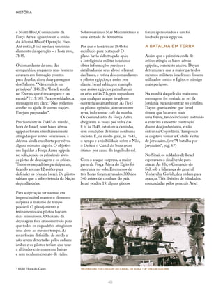 HISTÓRIA
40
e Motti Hod, Comandante da
Força Aérea, aguardavam o início
da Mivtzá Moked, Operação Foco.
Até então, Hod revelara um único
elemento da operação – a hora zero,
7h45.
O comandante de uma das
companhias, enquanto seus homens
estavam em formação prontos
para decolar, citou duas passagens
dos Salmos: “Não confieis em
príncipes” (146:3) e “Israel, confia
no Eterno, que é teu amparo e teu
escudo” (115:10). Para os soldados, a
mensagem era clara: “Não podemos
confiar na ajuda de outras nações.
Estejam preparados”.
Precisamente às 7h451
da manhã,
hora de Israel, nove bases aéreas
egípcias foram simultaneamente
atingidas por aviões israelenses, a
décima ainda encoberta por névoa
alguns minutos depois. O objetivo
era liquidar a Força Aérea egípcia
no solo, sendo os principais alvos
as pistas de decolagem e os aviões.
Todos os esquadrões participaram,
ficando apenas 12 aviões para
defender os céus de Israel. Os pilotos
sabiam que a sobrevivência da Nação
dependia deles.
Para a operação ter sucesso era
imprescindível manter o elemento
surpresa o máximo de tempo
possível. O planejamento e
treinamento dos pilotos haviam
sido minuciosos. O horário da
decolagem fora cronometrado para
que todos os esquadrões atingissem
seus alvos ao mesmo tempo. As
rotas foram definidas de modo a
não serem detectadas pelos radares
árabes e os pilotos teriam que voar
a altitudes extremamente baixas
e sem nenhum contato de rádio.
Sobrevoaram o Mar Mediterrâneo a
uma altitude de 30 metros.
Por que o horário de 7h45 foi
escolhido para o ataque? O
plano havia sido traçado após
a Inteligência militar israelense
obter informações precisas e
detalhadas de seus alvos: o layout
das bases, a rotina dos comandantes
e pilotos egípcios, e assim por
diante. Israel sabia, por exemplo,
que aviões egípcios patrulhavam
os céus até às 7 h, pois supunham
que qualquer ataque israelense
ocorreria ao amanhecer. Às 7h45
os pilotos egípcios já estavam em
terra, indo tomar café da manha.
Os comandantes da Força Aérea
chegavam às bases por volta das
8 h; às 7h45, estariam a caminho,
sem condições de tomar nenhuma
decisão. E, de modo geral, às 7h45,
o tempo e a visibilidade sobre o Nilo,
o Delta e o Canal do Suez eram
ótimos por causa do ângulo do sol.
Com o ataque surpresa, a maior
parte da Força Aérea do Egito foi
destruída no solo. Em menos de
três horas foram arrasados 300 dos
340 aviões de combate do país.
Israel perdeu 19, alguns pilotos
foram aprisionados e um foi
linchado pelos egípcios.
A batalha em terra
Assim que a primeira onda de
aviões atingiu as bases aéreas
egípcias, o exército atacou. Dayan
determinara que a maior parte dos
recursos militares israelenses fossem
utilizados contra o Egito, o inimigo
mais perigoso.
Na manhã daquele dia mais uma
mensagem foi enviada ao rei da
Jordânia para não entrar no conflito.
Dayan queria evitar que Israel
tivesse que lutar em mais
uma frente, tendo inclusive instruído
o exército a mostrar contenção
diante dos jordanianos, e não
entrar na Cisjordânia.Tampouco
se cogitava tomar a Cidade Velha
de Jerusalém. (ver “A batalha por
Jerusalém”, pág. 67)
No Sinai, os soldados de Israel
esperavam o sinal verde para
atacar. Às 8 h, o Comando do
Sul, sob a liderança do general
Yeshayahu Gavish, deu ordem para
avançar.Três divisões de blindados,
comandadas pelos generais Ariel
1
	8h30 Hora do Cairo Tropas das FDI chegam ao Canal de Suez - 40
dia da guerra
 
