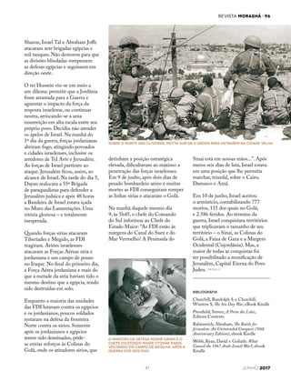 REVISTA MORASHÁ i 96
41 JUNHO 2017
Sinai está em nossas mãos...”. Após
meros seis dias de luta, Israel estava
em uma posição que lhe permitia
marchar, triunfal, sobre o Cairo,
Damasco e Amã.
Em 10 de junho, Israel aceitou
o armistício, contabilizando 777
mortos, 115 dos quais no Golã;
e 2.586 feridos. Ao término da
guerra, Israel conquistara territórios
que triplicavam o tamanho de seu
território – o Sinai, as Colinas do
Golã, a Faixa de Gaza e a Margem
Ocidental (Cisjordânia). Mas, a
maior de todas as conquistas foi
ter possibilitado a reunificação de
Jerusalém, Capital Eterna do Povo
Judeu.
Sharon, Israel Tal e Abraham Joffe
atacaram sete brigadas egípcias e
mil tanques. Não demorou para que
as divisões blindadas rompessem
as defesas egípcias e seguissem em
direção oeste.
O rei Hussein viu-se em meio a
um dilema: permitir que a Jordânia
fosse arrastada para a Guerra e
aguentar o impacto da força da
resposta israelense, ou continuar
neutra, arriscando-se a uma
insurreição em alta escala entre seu
próprio povo. Decidiu não atender
os apelos de Israel. Na manhã do
1º dia da guerra, forças jordanianas
abriram fogo, atingindo povoados
e cidades israelenses, inclusive os
arredores de Tel Aviv e Jerusalém.
As forças de Israel partiram ao
ataque. Jerusalém ficou, assim, ao
alcance de Israel. Na tarde do dia 5,
Dayan realocara a 55ª Brigada
de paraquedistas para defender a
Jerusalém judaica e após 48 horas
a Bandeira de Israel estava içada
no Muro das Lamentações. Uma
vitória gloriosa – e totalmente
inesperada.
Quando forças sírias atacaram
Tiberíades e Megido, as FDI
reagiram. Aviões israelenses
atacaram as Forças Aéreas síria e
jordaniana e um campo de pouso
no Iraque. No final do primeiro dia,
a Força Aérea jordaniana e mais do
que a metade da síria haviam tido o
mesmo destino que a egípcia, tendo
sido destruídas em solo.
Enquanto a maioria das unidades
das FDI lutavam contra os egípcios
e os jordanianos, poucos soldados
restaram na defesa da fronteira
Norte contra os sírios. Somente
após os jordanianos e egípcios
terem sido dominados, pôde-
se enviar reforços às Colinas do
Golã, onde os atiradores sírios, que
detinham a posição estratégica
elevada, dificultavam ao máximo a
penetração das forças israelenses.
Em 9 de junho, após dois dias de
pesado bombardeio aéreo e muitas
mortes as FDI conseguiram romper
as linhas sírias e atacaram o Golã.
Na manhã daquele mesmo dia
9, às 5h45, o chefe do Comando
do Sul informou ao Chefe do
Estado Maior: “As FDI estão às
margens do Canal do Suez e do
Mar Vermelho! A Península do
O Ministro da Defesa Moshé Dayan e o
Chefe do Estado Maior Yitzhak Rabin
voltando do campo de batalha, após a
Guerra dos Seis Dias
SOBRE O MONTE DAS OLIVEIRAS, MOTTA GUR DÁ A ORDEM PARA ENTRAREM NA CIDADE VELHA
BIBLIOGRAFIA
Churchill, Randolph S. e Churchill,
Winston S, The Six Day War, eBook Kindle
Pressfield, Steven, A Porta dos Leões,
Editora Contexto
Rabinovich, Abraham, The Battle for
Jerusalem: An Unintended Conquest (50th
Anniversary Edition), ebook Kindle
Webb, Ryan, David v. Goliath: What
Caused the 1967 Arab-Israeli War?, ebook
Kindle
 
