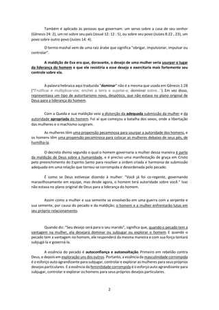 2
Também é aplicado às pessoas que governam: um servo sobre a casa de seu senhor
(Gênesis 24: 2), um rei sobre seu país (Josué 12: 12 : 5), ou sobre seu povo (Juízes 8:22 , 23), um
povo sobre outro povo (Juízes 14: 4).
O termo mashal vem de uma raiz árabe que significa "obrigar, impulsionar, impulsar ou
controlar".
A maldição de Eva era que, doravante, o desejo de uma mulher seria usurpar o lugar
da liderança do homem e que ele resistiria a esse desejo e exercitaria mais fortemente seu
controle sobre ela.
A palavra hebraica aqui traduzida "dominar" não é a mesma que usada em Gênesis 1:28
(“Frutificai e multiplicai-vos; enchei a terra e sujeitai-a; dominai sobre...”). Em vez disso,
representava um tipo de autoritarismo novo, despótico, que não estava no plano original de
Deus para a liderança do homem.
Com a Queda e sua maldição veio a distorção da adequada submissão da mulher e da
autoridade apropriada do homem. Foi aí que começou a batalha dos sexos, onde a libertação
das mulheres e o machismo surgiram.
As mulheres têm uma propensão pecaminosa para usurpar a autoridade dos homens, e
os homens têm uma propensão pecaminosa para colocar as mulheres debaixo de seus pés, de
humilha-la.
O decreto divino segundo o qual o homem governaria a mulher dessa maneira é parte
da maldição de Deus sobre a humanidade, e é preciso uma manifestação de graça em Cristo
pelo preenchimento do Espírito Santo para resolver a ordem criada e harmonia de submissão
adequada em uma relação que tornou-se corrompida e desordenada pelo pecado.
É como se Deus estivesse dizendo à mulher: "Você já foi co-regente, governando
maravilhosamente em equipe, mas desde agora, o homem terá autoridade sobre você." Isso
não estava no plano original de Deus para a liderança do homem.
Assim como a mulher e sua semente se envolverão em uma guerra com a serpente e
sua semente, por causa do pecado e da maldição; o homem e a mulher enfrentarão lutas em
seu próprio relacionamento.
Quando diz: "Seu desejo será para o seu marido", significa que, quando o pecado tem a
vantagem na mulher, ela desejará dominar ou subjugar ou explorar o homem. E quando o
pecado tem a vantagem no homem, ele responderá da mesma maneira e com sua força tentará
subjugá-la e governá-la.
A essência do pecado é autoconfiança e autoexaltação. Primeiro em rebelião contra
Deus, e depois em exploração uns dos outros. Portanto, a essência da masculinidade corrompida
é o esforço auto agrandizante para subjugar, controlar e explorar as mulheres para seus próprios
desejos particulares. E a essência da feminilidade corrompida é o esforço auto agrandizante para
subjugar, controlar e explorar os homens para seus próprios desejos particulares.
 
