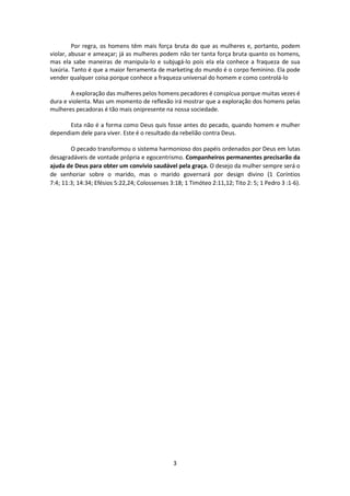 3
Por regra, os homens têm mais força bruta do que as mulheres e, portanto, podem
violar, abusar e ameaçar; já as mulheres podem não ter tanta força bruta quanto os homens,
mas ela sabe maneiras de manipula-lo e subjugá-lo pois ela ela conhece a fraqueza de sua
luxúria. Tanto é que a maior ferramenta de marketing do mundo é o corpo feminino. Ela pode
vender qualquer coisa porque conhece a fraqueza universal do homem e como controlá-lo
A exploração das mulheres pelos homens pecadores é conspícua porque muitas vezes é
dura e violenta. Mas um momento de reflexão irá mostrar que a exploração dos homens pelas
mulheres pecadoras é tão mais onipresente na nossa sociedade.
Esta não é a forma como Deus quis fosse antes do pecado, quando homem e mulher
dependiam dele para viver. Este é o resultado da rebelião contra Deus.
O pecado transformou o sistema harmonioso dos papéis ordenados por Deus em lutas
desagradáveis de vontade própria e egocentrismo. Companheiros permanentes precisarão da
ajuda de Deus para obter um convívio saudável pela graça. O desejo da mulher sempre será o
de senhoriar sobre o marido, mas o marido governará por design divino (1 Coríntios
7:4; 11:3; 14:34; Efésios 5:22,24; Colossenses 3:18; 1 Timóteo 2:11,12; Tito 2: 5; 1 Pedro 3 :1-6).
 