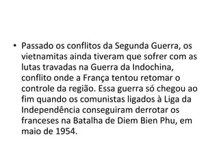 • Passado os conflitos da Segunda Guerra, os
  vietnamitas ainda tiveram que sofrer com as
  lutas travadas na Guerra da Indochina,
  conflito onde a França tentou retomar o
  controle da região. Essa guerra só chegou ao
  fim quando os comunistas ligados à Liga da
  Independência conseguiram derrotar os
  franceses na Batalha de Diem Bien Phu, em
  maio de 1954.
 