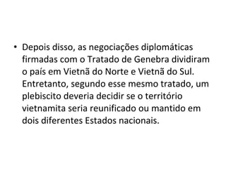 • Depois disso, as negociações diplomáticas
  firmadas com o Tratado de Genebra dividiram
  o país em Vietnã do Norte e Vietnã do Sul.
  Entretanto, segundo esse mesmo tratado, um
  plebiscito deveria decidir se o território
  vietnamita seria reunificado ou mantido em
  dois diferentes Estados nacionais.
 