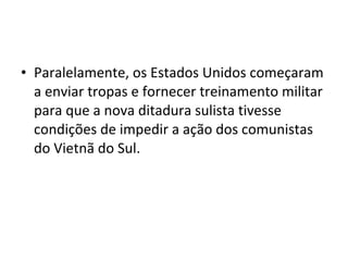 • Paralelamente, os Estados Unidos começaram
  a enviar tropas e fornecer treinamento militar
  para que a nova ditadura sulista tivesse
  condições de impedir a ação dos comunistas
  do Vietnã do Sul.
 