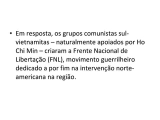• Em resposta, os grupos comunistas sul-
  vietnamitas – naturalmente apoiados por Ho
  Chi Min – criaram a Frente Nacional de
  Libertação (FNL), movimento guerrilheiro
  dedicado a por fim na intervenção norte-
  americana na região.
 