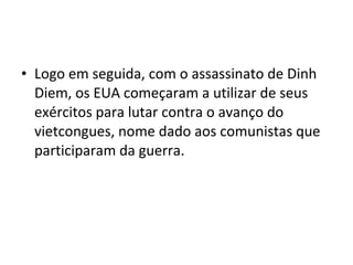 • Logo em seguida, com o assassinato de Dinh
  Diem, os EUA começaram a utilizar de seus
  exércitos para lutar contra o avanço do
  vietcongues, nome dado aos comunistas que
  participaram da guerra.
 