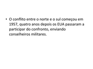 • O conflito entre o norte e o sul começou em
  1957, quatro anos depois os EUA passaram a
  participar do confronto, enviando
  conselheiros militares.
 