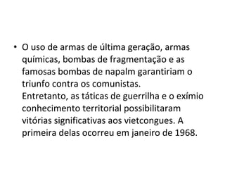 • O uso de armas de última geração, armas
  químicas, bombas de fragmentação e as
  famosas bombas de napalm garantiriam o
  triunfo contra os comunistas.
  Entretanto, as táticas de guerrilha e o exímio
  conhecimento territorial possibilitaram
  vitórias significativas aos vietcongues. A
  primeira delas ocorreu em janeiro de 1968.
 