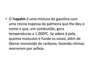 • O Napalm é uma mistura de gasolina com
  uma resina espessa da palmeira que lhe deu o
  nome e que, em combustão, gera
  temperaturas a 1.000ºC. Se adere à pele,
  queima músculos e funde os ossos, além de
  liberar monóxido de carbono, fazendo vítimas
  morrerem por asfixia.
 