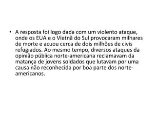 • A resposta foi logo dada com um violento ataque,
  onde os EUA e o Vietnã do Sul provocaram milhares
  de morte e acuou cerca de dois milhões de civis
  refugiados. Ao mesmo tempo, diversos ataques da
  opinião pública norte-americana reclamavam da
  matança de jovens soldados que lutavam por uma
  causa não reconhecida por boa parte dos norte-
  americanos.
 
