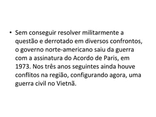 • Sem conseguir resolver militarmente a
  questão e derrotado em diversos confrontos,
  o governo norte-americano saiu da guerra
  com a assinatura do Acordo de Paris, em
  1973. Nos três anos seguintes ainda houve
  conflitos na região, configurando agora, uma
  guerra civil no Vietnã.
 