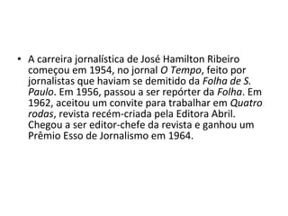 • A carreira jornalística de José Hamilton Ribeiro
  começou em 1954, no jornal O Tempo, feito por
  jornalistas que haviam se demitido da Folha de S.
  Paulo. Em 1956, passou a ser repórter da Folha. Em
  1962, aceitou um convite para trabalhar em Quatro
  rodas, revista recém-criada pela Editora Abril.
  Chegou a ser editor-chefe da revista e ganhou um
  Prêmio Esso de Jornalismo em 1964.
 
