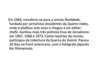 Em 1966, transferiu-se para a revista Realidade,
 fundada por jornalistas dissidentes da Quatro rodas,
 onde trabalhou sete anos e chegou a ser editor-
 chefe. Ganhou mais três prêmios Esso de Jornalismo:
 em 1967, 1968 e 1973. Como repórter da revista,
 participou da cobertura da Guerra do Vietnã. Passou
 20 dias no front americano, com o fotógrafo japonês
 Kei Shimamoto.
 