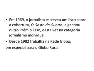 • Em 1969, o jornalista escreveu um livro sobre
  a cobertura, O Gosto da Guerra, e ganhou
  outro Prêmio Esso, desta vez na categoria
  jornalismo individual.
• Desde 1982 trabalha na Rede Globo;
em especial para o Globo Rural.
 