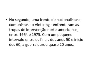 • No segundo, uma frente de nacionalistas e
  comunistas - o Vietcong - enfrentaram as
  tropas de intervenção norte-americanas,
  entre 1964 e 1975. Com um pequeno
  intervalo entre os finais dos anos 50 e início
  dos 60, a guerra durou quase 20 anos.
 