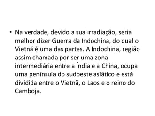 • Na verdade, devido a sua irradiação, seria
  melhor dizer Guerra da Indochina, do qual o
  Vietnã é uma das partes. A Indochina, região
  assim chamada por ser uma zona
  intermediária entre a Índia e a China, ocupa
  uma península do sudoeste asiático e está
  dividida entre o Vietnã, o Laos e o reino do
  Camboja.
 