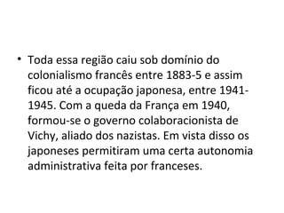 • Toda essa região caiu sob domínio do
colonialismo francês entre 1883-5 e assim
ficou até a ocupação japonesa, entre 1941-
1945. Com a queda da França em 1940,
formou-se o governo colaboracionista de
Vichy, aliado dos nazistas. Em vista disso os
japoneses permitiram uma certa autonomia
administrativa feita por franceses.
 