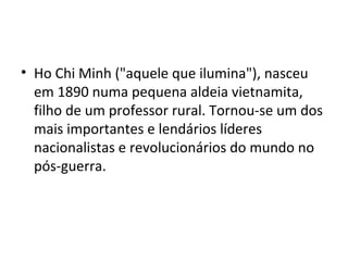 • Ho Chi Minh ("aquele que ilumina"), nasceu
em 1890 numa pequena aldeia vietnamita,
filho de um professor rural. Tornou-se um dos
mais importantes e lendários líderes
nacionalistas e revolucionários do mundo no
pós-guerra.
 