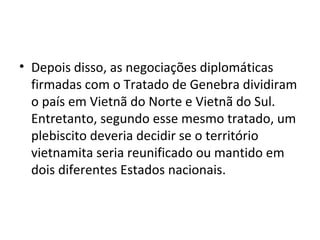 • Depois disso, as negociações diplomáticas
firmadas com o Tratado de Genebra dividiram
o país em Vietnã do Norte e Vietnã do Sul.
Entretanto, segundo esse mesmo tratado, um
plebiscito deveria decidir se o território
vietnamita seria reunificado ou mantido em
dois diferentes Estados nacionais.
 