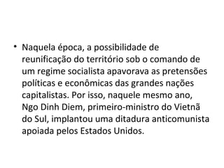 • Naquela época, a possibilidade de
reunificação do território sob o comando de
um regime socialista apavorava as pretensões
políticas e econômicas das grandes nações
capitalistas. Por isso, naquele mesmo ano,
Ngo Dinh Diem, primeiro-ministro do Vietnã
do Sul, implantou uma ditadura anticomunista
apoiada pelos Estados Unidos.
 