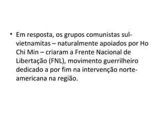 • Em resposta, os grupos comunistas sul-
vietnamitas – naturalmente apoiados por Ho
Chi Min – criaram a Frente Nacional de
Libertação (FNL), movimento guerrilheiro
dedicado a por fim na intervenção norte-
americana na região.
 