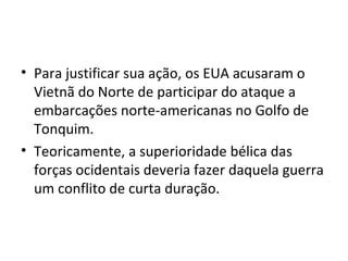 • Para justificar sua ação, os EUA acusaram o
Vietnã do Norte de participar do ataque a
embarcações norte-americanas no Golfo de
Tonquim.
• Teoricamente, a superioridade bélica das
forças ocidentais deveria fazer daquela guerra
um conflito de curta duração.
 