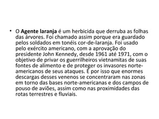 • O Agente laranja é um herbicida que derruba as folhas
das árvores. Foi chamado assim porque era guardado
pelos soldados em tonéis cor-de-laranja. Foi usado
pelo exército americano, com a aprovação do
presidente John Kennedy, desde 1961 até 1971, com o
objetivo de privar os guerrilheiros vietnamitas de suas
fontes de alimento e de proteger os invasores norte-
americanos de seus ataques. É por isso que enormes
descargas desses venenos se concentraram nas zonas
em torno das bases norte-americanas e dos campos de
pouso de aviões, assim como nas proximidades das
rotas terrestres e fluviais.
 