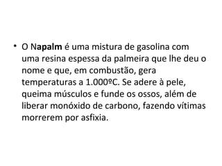 • O Napalm é uma mistura de gasolina com
uma resina espessa da palmeira que lhe deu o
nome e que, em combustão, gera
temperaturas a 1.000ºC. Se adere à pele,
queima músculos e funde os ossos, além de
liberar monóxido de carbono, fazendo vítimas
morrerem por asfixia.
 
